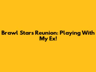 Brawl Stars Reunion: Playing With My Ex!
